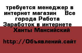 требуется менеджер в интернет магазин  - Все города Работа » Заработок в интернете   . Ханты-Мансийский